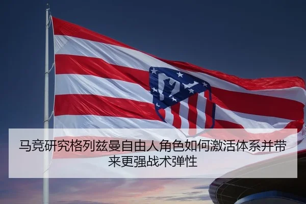 马竞研究格列兹曼自由人角色如何激活体系并带来更强战术弹性